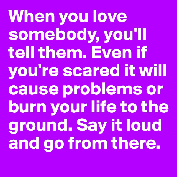 When you love somebody, you'll tell them. Even if you're scared it will cause problems or burn your life to the ground. Say it loud and go from there.
