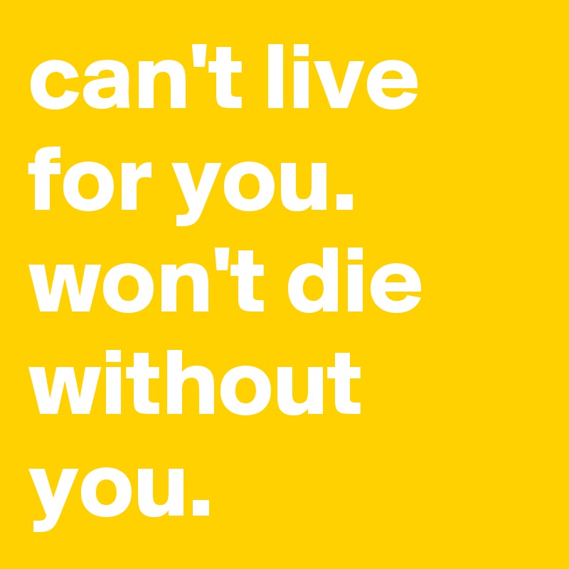 can't live for you.      
won't die without you.