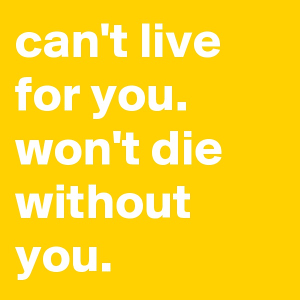 can't live for you.      
won't die without you.