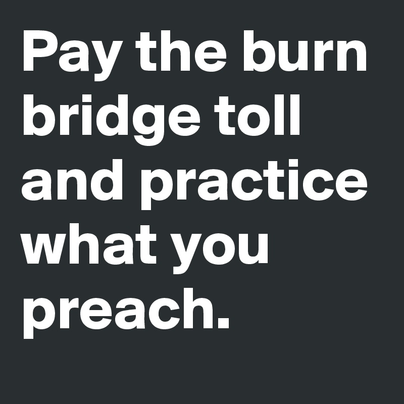 Pay the burn bridge toll and practice what you preach.