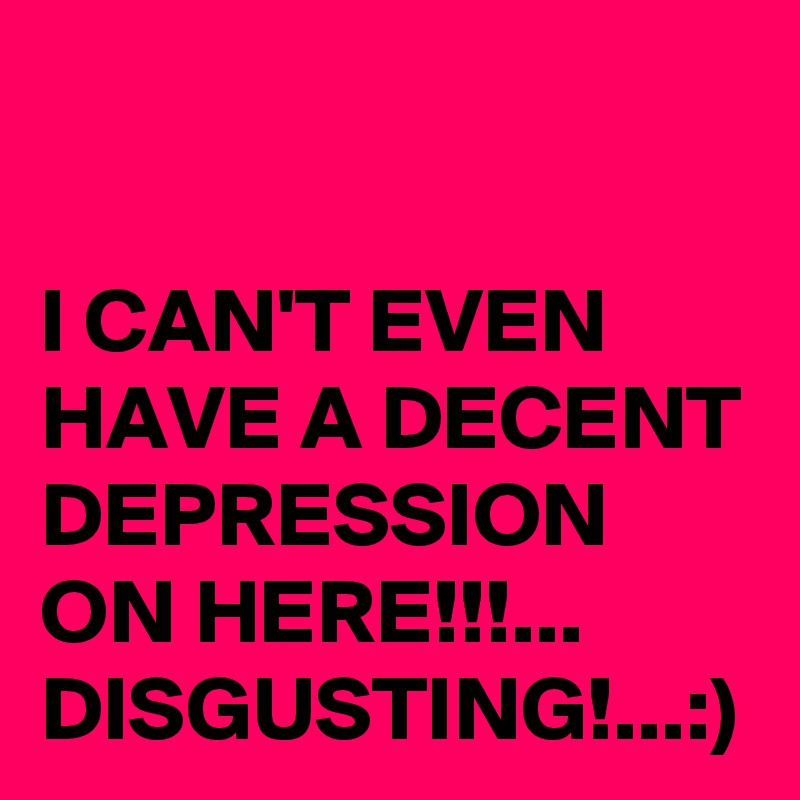 I CAN'T EVEN HAVE A DECENT DEPRESSION ON HERE!!!...
DISGUSTING!...:)