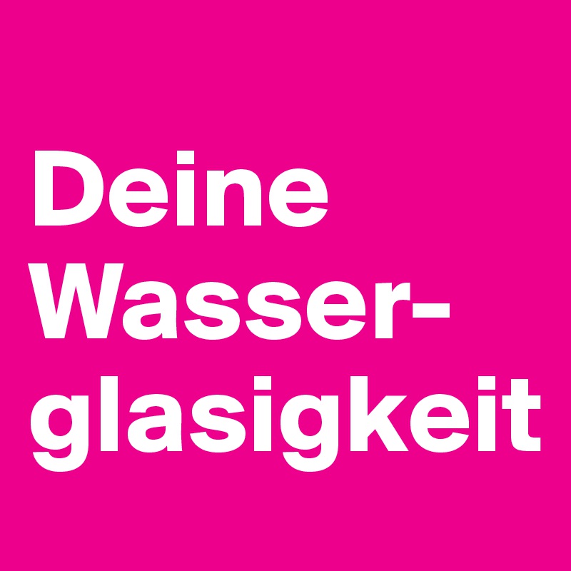 
Deine
Wasser-
glasigkeit