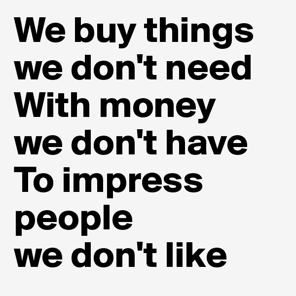 We buy things we don't need With money 
we don't have
To impress people 
we don't like