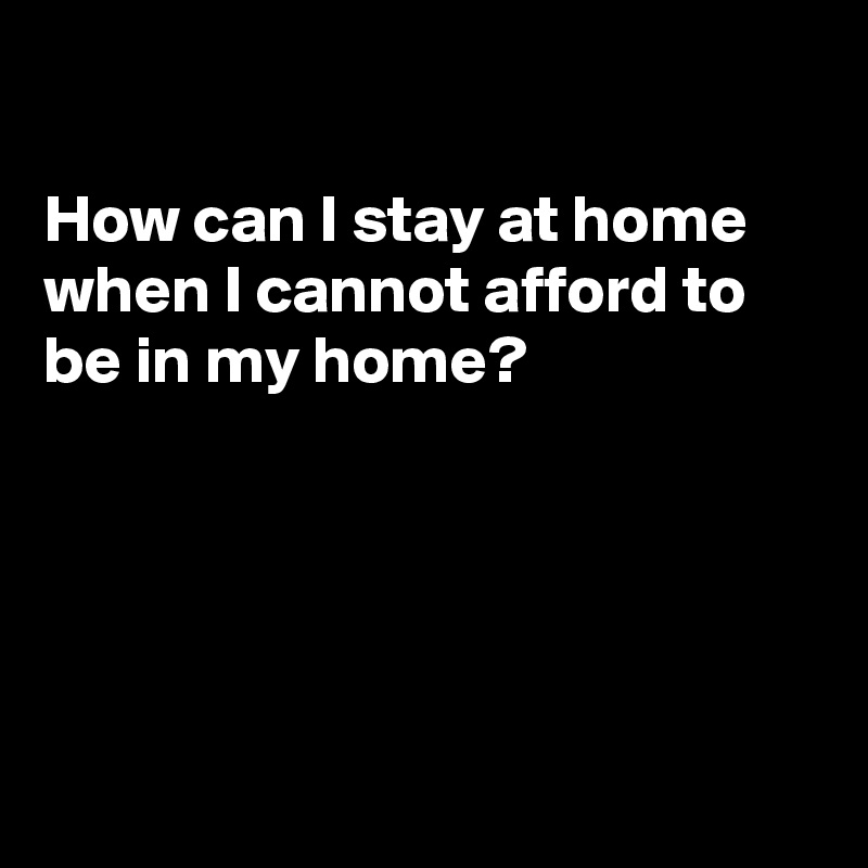 

How can I stay at home
when I cannot afford to
be in my home?





