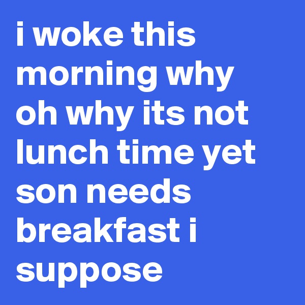 i woke this morning why oh why its not lunch time yet son needs breakfast i suppose 