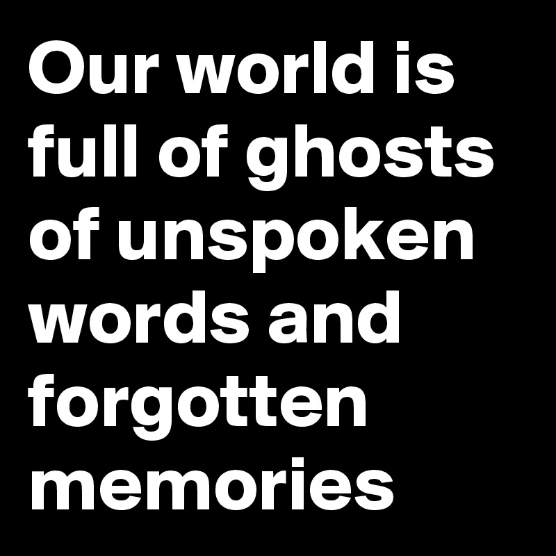Our world is full of ghosts of unspoken words and forgotten memories