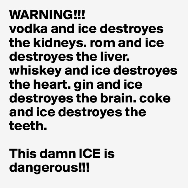 WARNING!!!
vodka and ice destroyes the kidneys. rom and ice destroyes the liver. whiskey and ice destroyes the heart. gin and ice destroyes the brain. coke and ice destroyes the teeth. 

This damn ICE is dangerous!!!