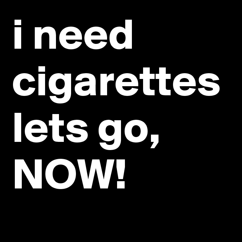i need cigarettes lets go, NOW!