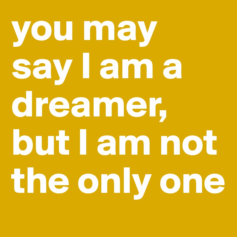 you may say I am a dreamer, but I am not the only one