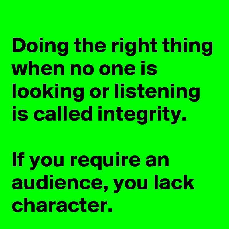 
Doing the right thing when no one is looking or listening is called integrity.

If you require an audience, you lack character.
