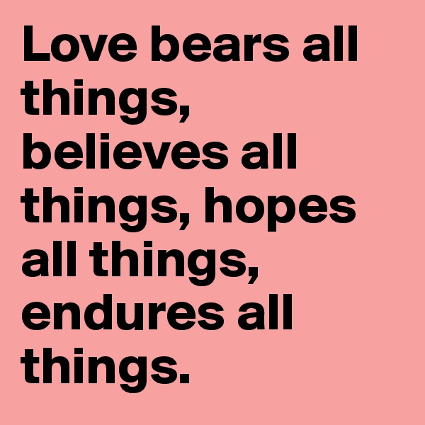 Love bears all things, believes all things, hopes all things, endures all things.
