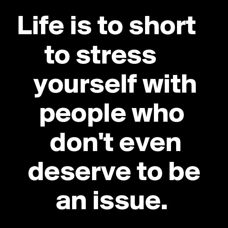  Life is to short         to stress              yourself with        people who            don't even         deserve to be           an issue.