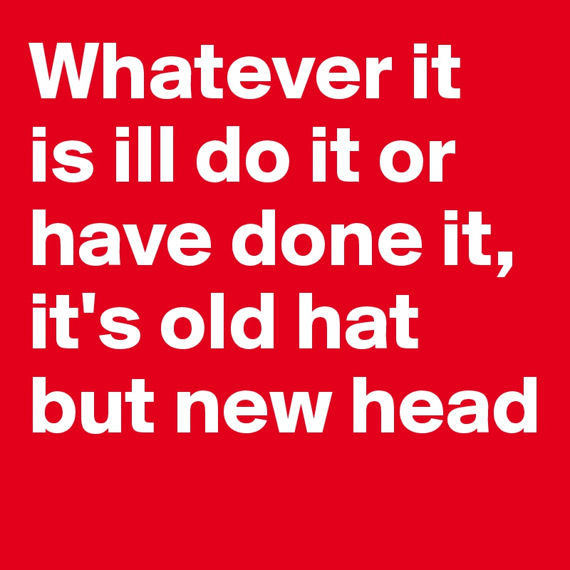 Whatever it is ill do it or have done it, it's old hat but new head
