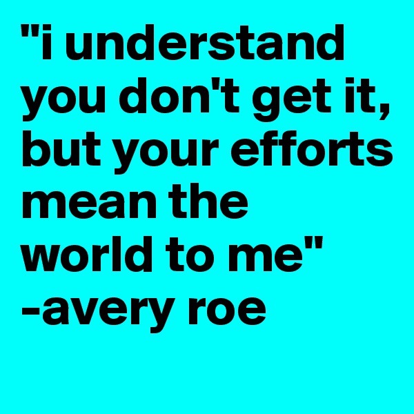 "i understand you don't get it, but your efforts mean the world to me" 
-avery roe