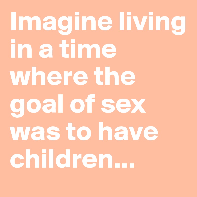 Imagine living in a time where the goal of sex was to have children...