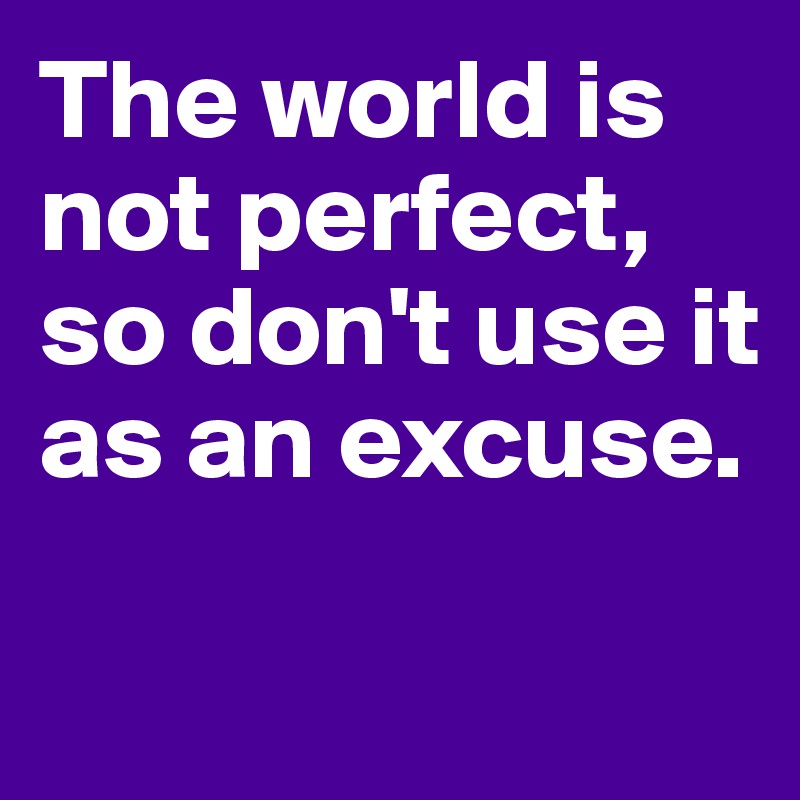 The world is not perfect, so don't use it as an excuse.

