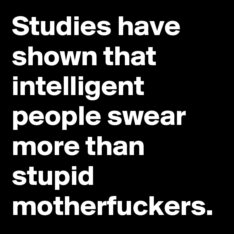 Studies have shown that intelligent people swear more than stupid motherfuckers.