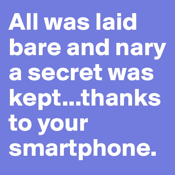 All was laid bare and nary a secret was kept...thanks to your smartphone.