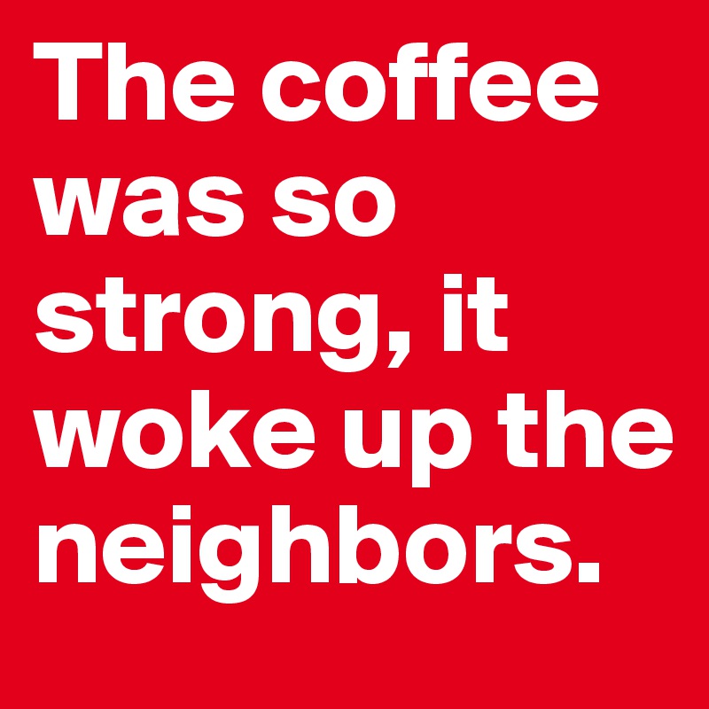 The coffee was so strong, it woke up the neighbors.