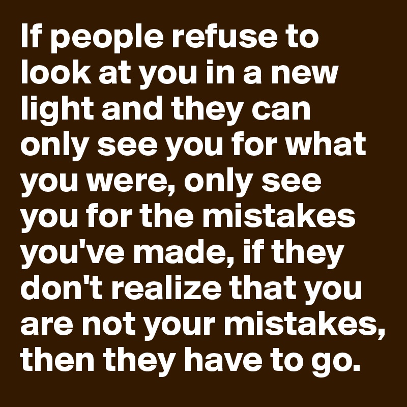 If people refuse to look at you in a new light and they can only see you for what you were, only see you for the mistakes you've made, if they don't realize that you are not your mistakes, then they have to go.