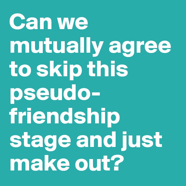 Can we mutually agree to skip this pseudo-friendship stage and just make out?