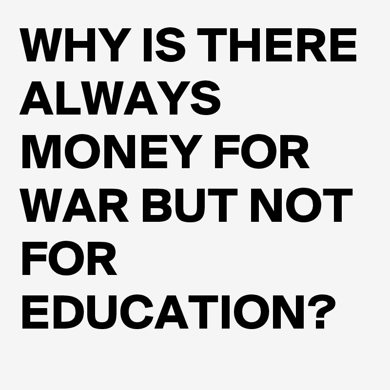 WHY IS THERE ALWAYS MONEY FOR WAR BUT NOT FOR EDUCATION? 