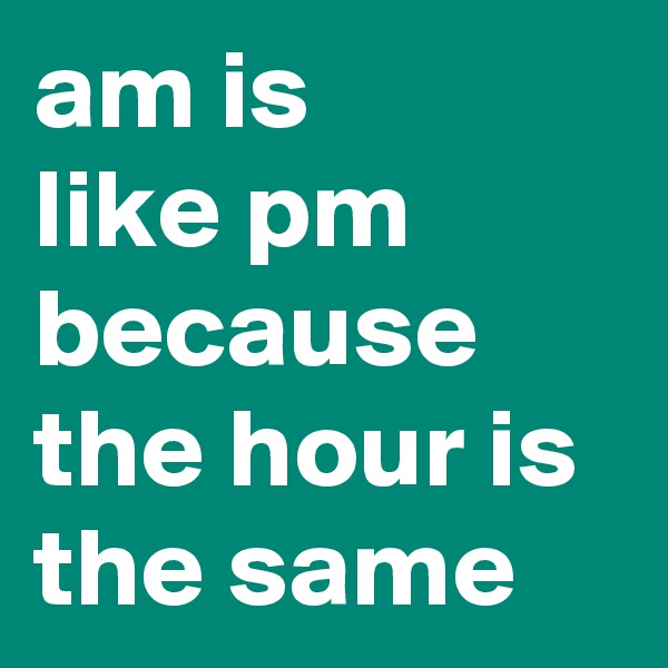 am is
like pm because the hour is the same