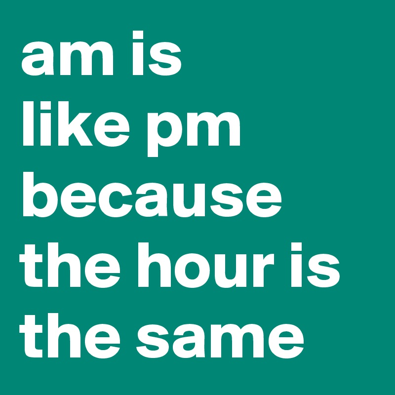 am is
like pm because the hour is the same