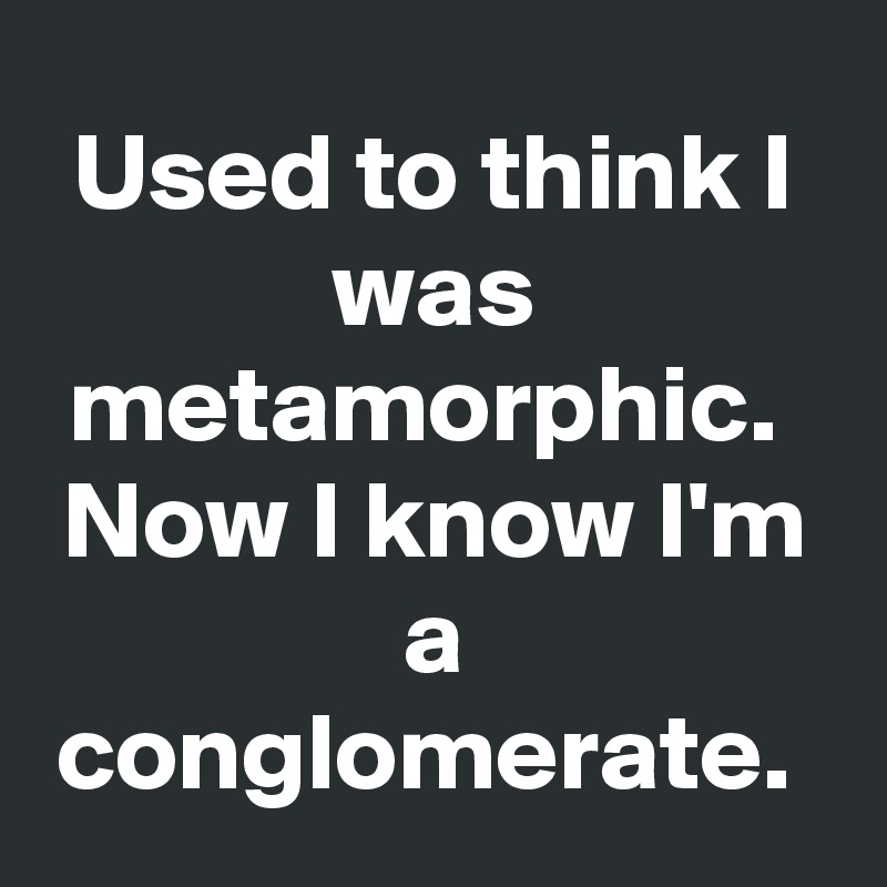 Used to think I was metamorphic. 
Now I know I'm a conglomerate. 