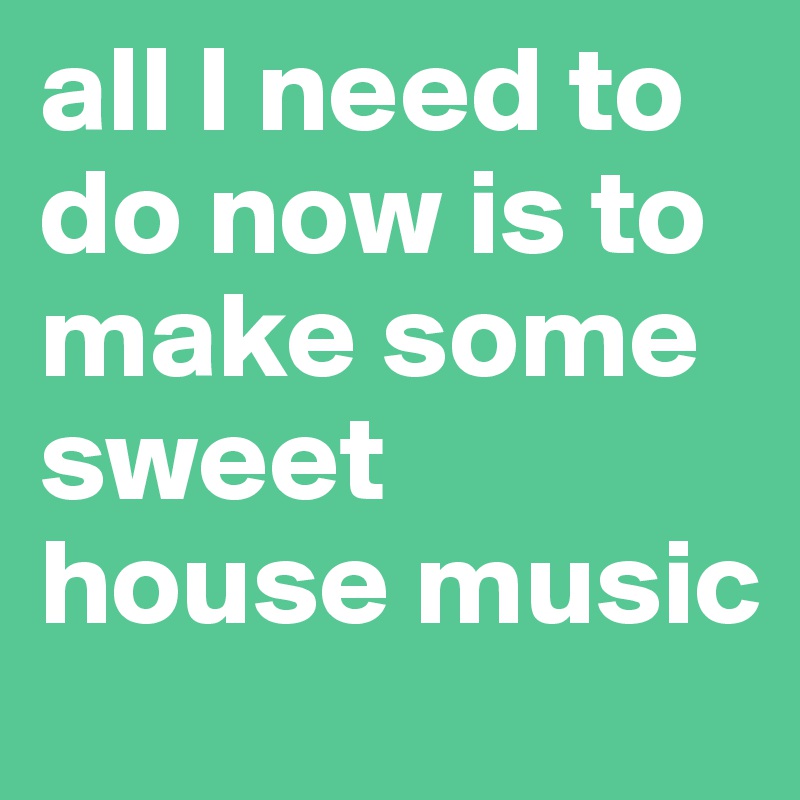 all I need to do now is to make some sweet 
house music