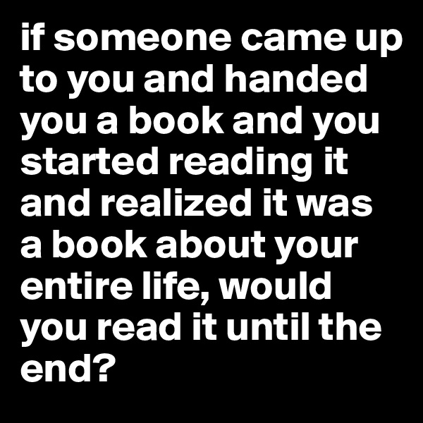 if someone came up to you and handed you a book and you started reading it and realized it was a book about your entire life, would you read it until the end?