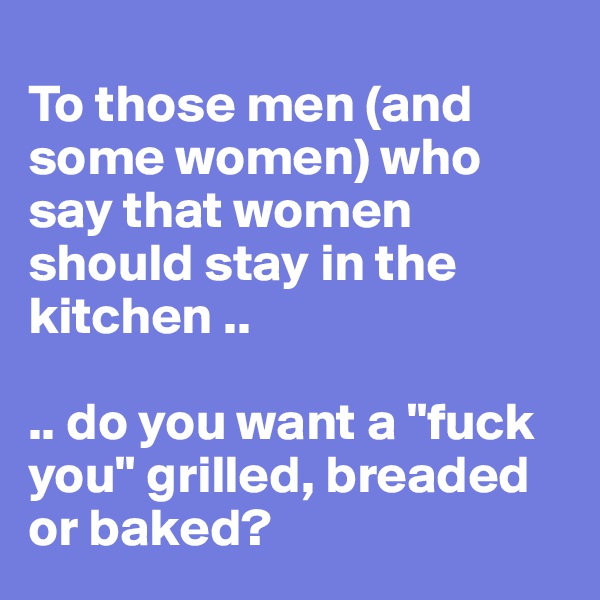 
To those men (and some women) who say that women should stay in the kitchen .. 

.. do you want a "fuck you" grilled, breaded or baked?