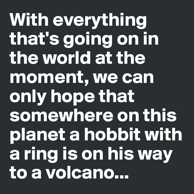 With everything that's going on in the world at the moment, we can only hope that somewhere on this planet a hobbit with a ring is on his way to a volcano...
