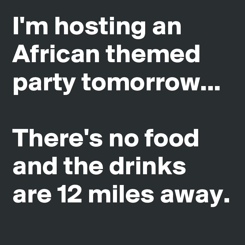 I'm hosting an African themed party tomorrow...

There's no food and the drinks are 12 miles away.