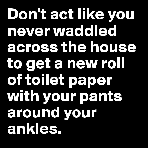 Don't act like you never waddled across the house to get a new roll of toilet paper with your pants around your ankles.