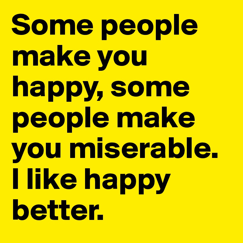 Some people make you happy, some people make you miserable.  I like happy better. 