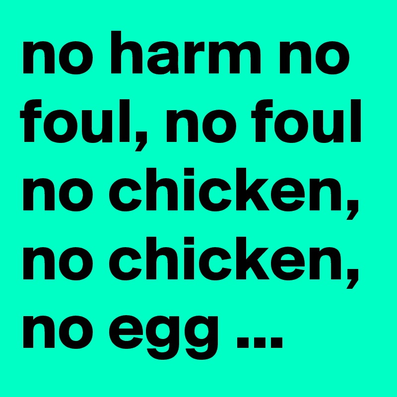 no harm no foul, no foul no chicken, no chicken, no egg ...