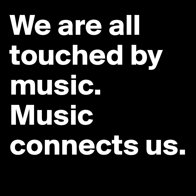 We are all touched by music.  Music connects us. 