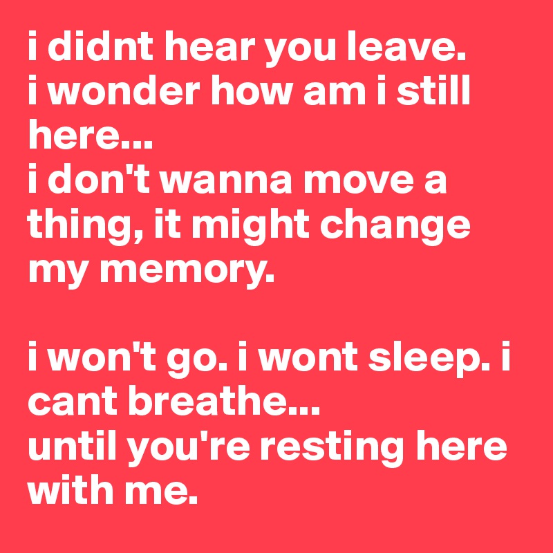 i didnt hear you leave.
i wonder how am i still here...
i don't wanna move a thing, it might change my memory.

i won't go. i wont sleep. i cant breathe...
until you're resting here with me.