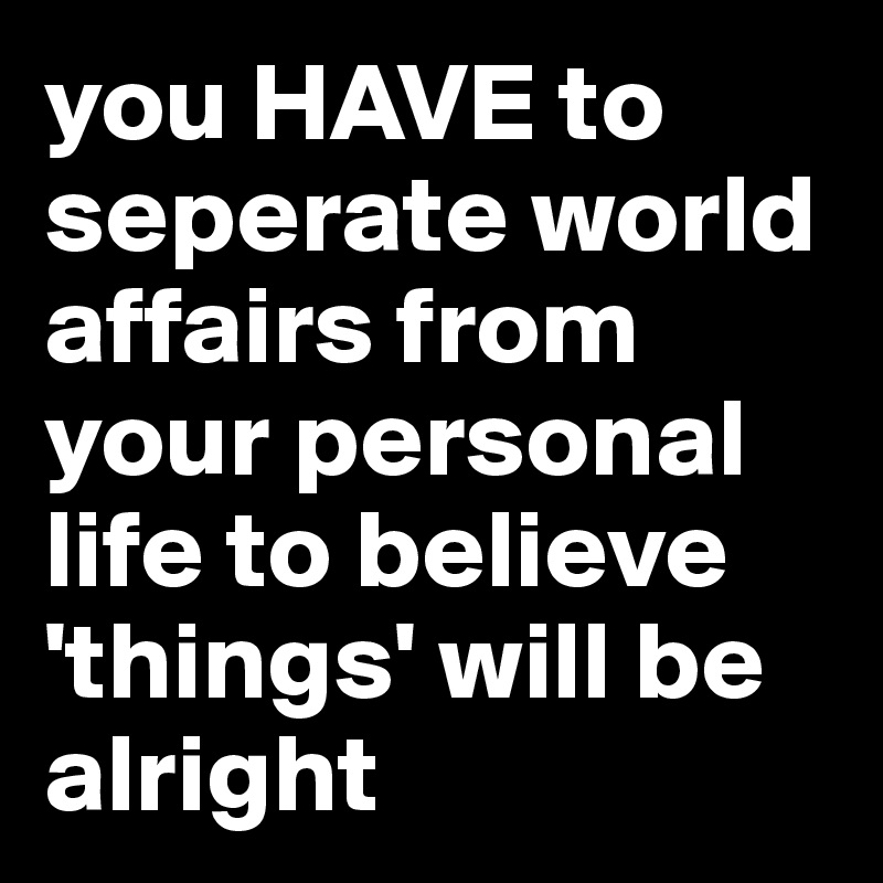 you HAVE to seperate world affairs from your personal life to believe 'things' will be alright