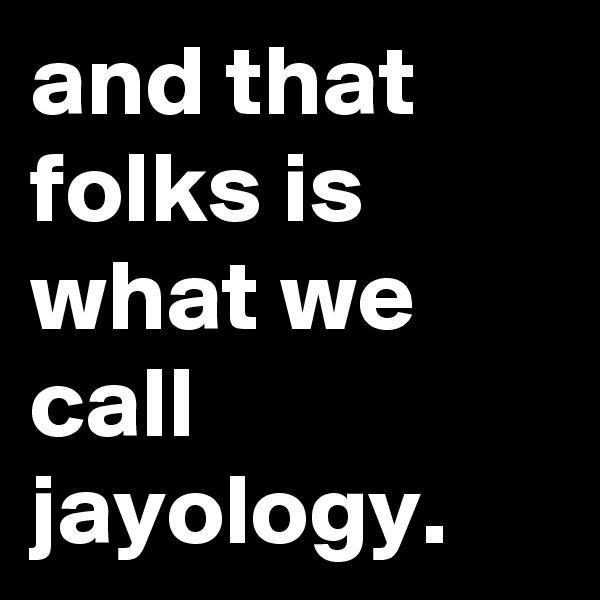 and that folks is what we call jayology.