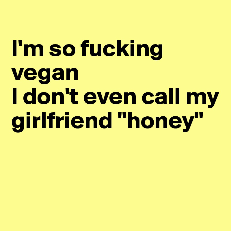 
I'm so fucking vegan
I don't even call my girlfriend "honey"


