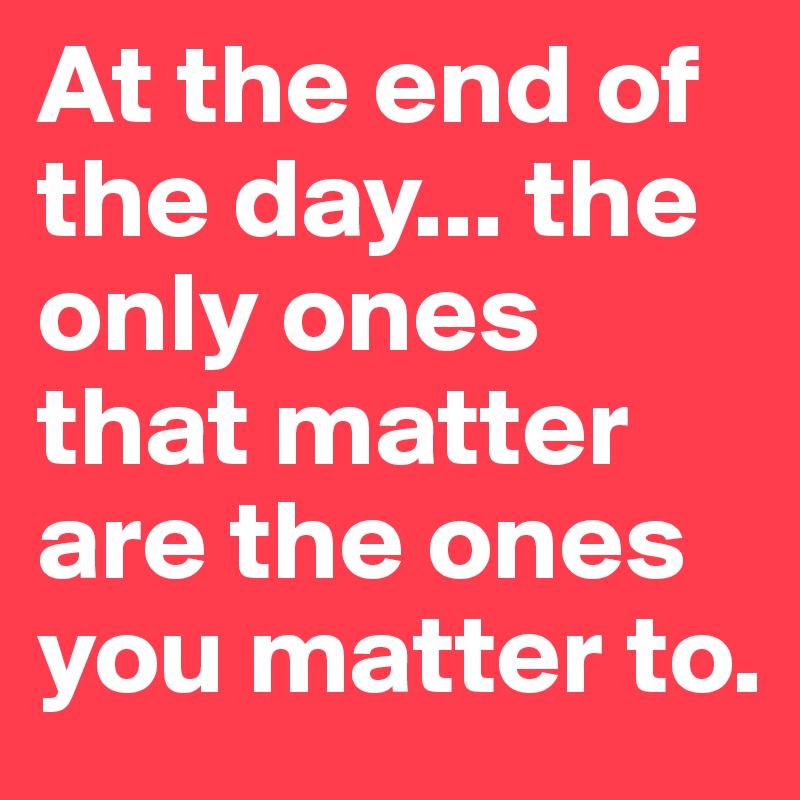 At the end of the day... the only ones that matter are the ones you matter to.