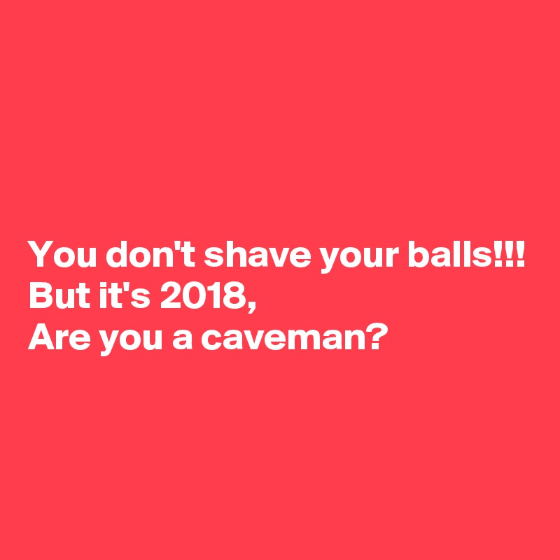 




You don't shave your balls!!!
But it's 2018,
Are you a caveman?




