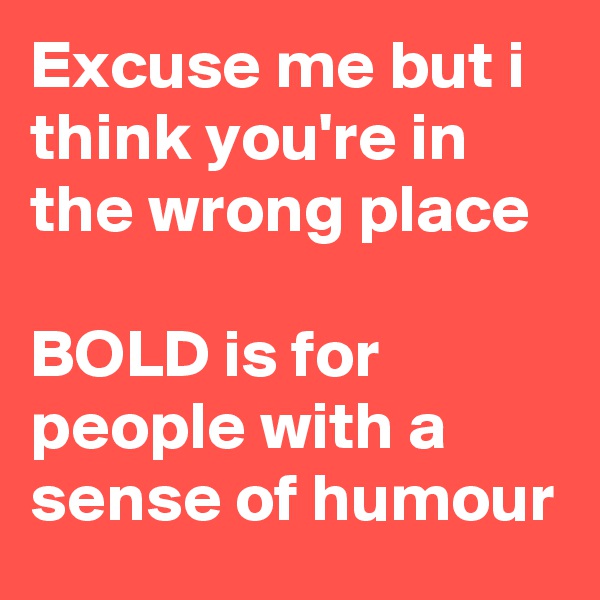 Excuse me but i think you're in the wrong place

BOLD is for people with a sense of humour