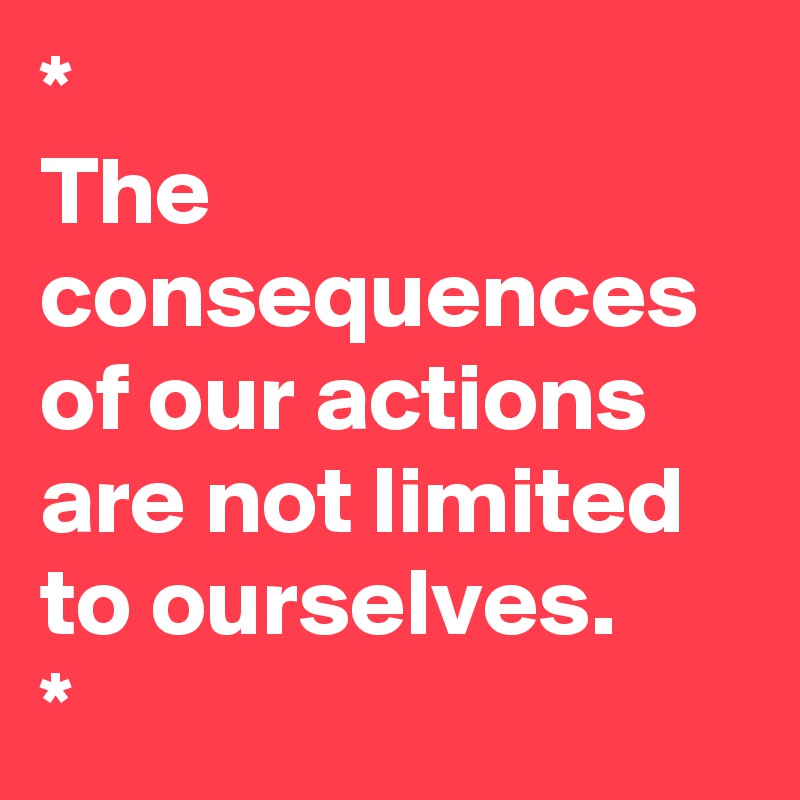 *
The consequences of our actions are not limited to ourselves. 
*