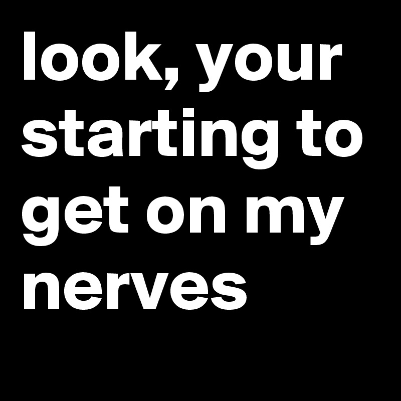 look, your starting to get on my nerves