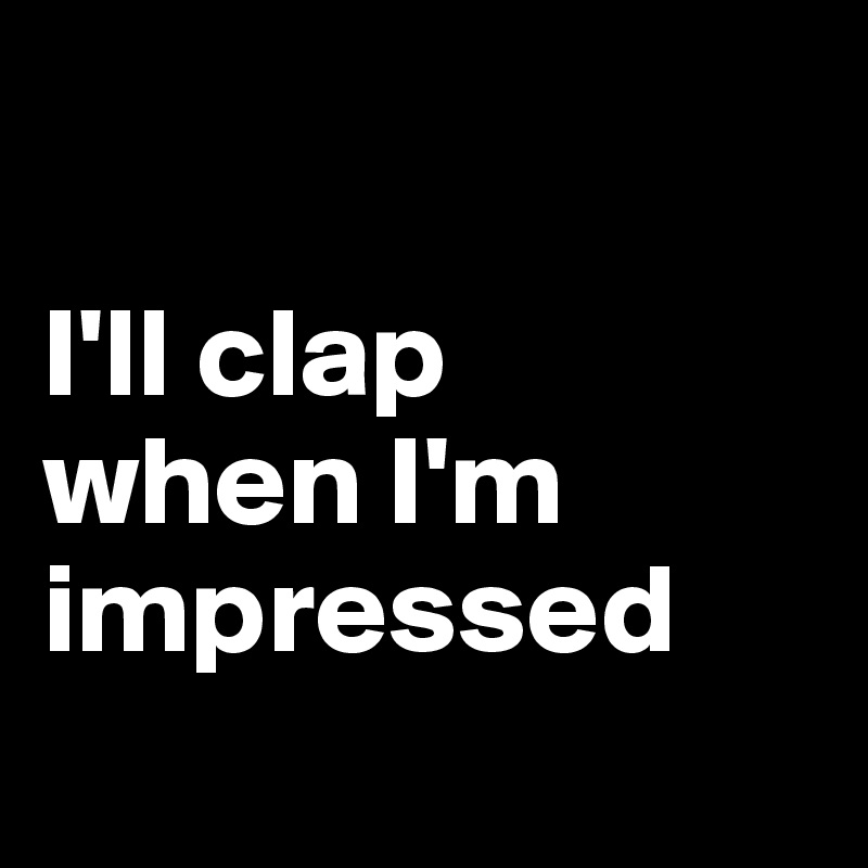 

I'll clap
when I'm
impressed
