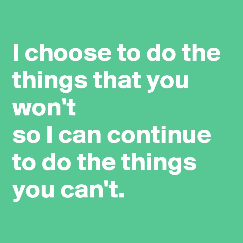 
I choose to do the things that you won't 
so I can continue to do the things you can't.
