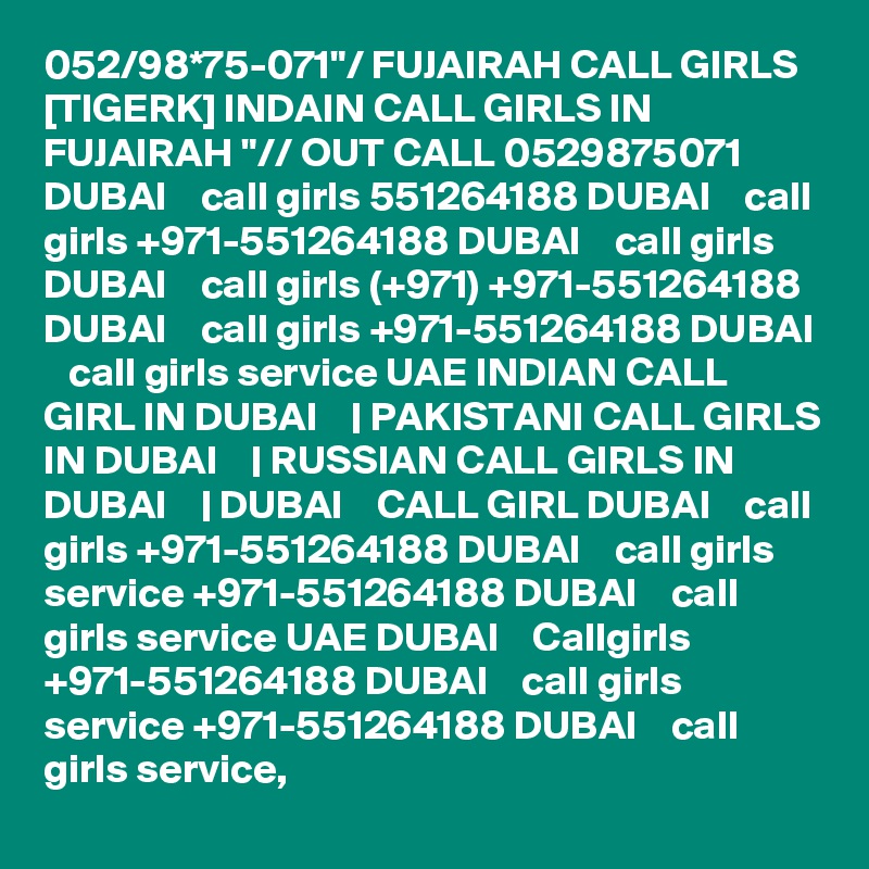 052/98*75-071"/ FUJAIRAH CALL GIRLS [TIGERK] INDAIN CALL GIRLS IN FUJAIRAH "// OUT CALL 0529875071 DUBAI    call girls 551264188 DUBAI    call girls +971-551264188 DUBAI    call girls DUBAI    call girls (+971) +971-551264188 DUBAI    call girls +971-551264188 DUBAI    call girls service UAE INDIAN CALL GIRL IN DUBAI    | PAKISTANI CALL GIRLS IN DUBAI    | RUSSIAN CALL GIRLS IN DUBAI    | DUBAI    CALL GIRL DUBAI    call girls +971-551264188 DUBAI    call girls service +971-551264188 DUBAI    call girls service UAE DUBAI    Callgirls +971-551264188 DUBAI    call girls service +971-551264188 DUBAI    call girls service,